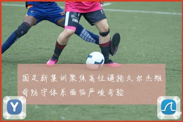 国足新集训聚焦高位逼抢久尔杰维奇防守体系面临严峻考验