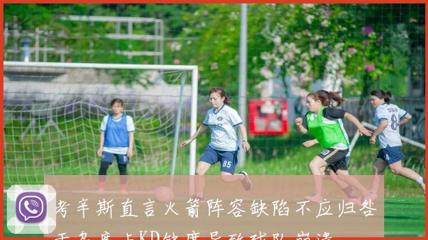 考辛斯直言火箭阵容缺陷不应归咎于乌度卡KD缺席导致球队崩溃