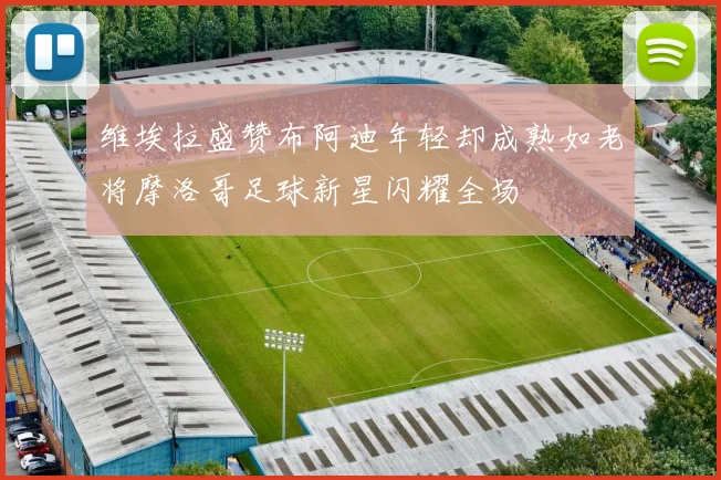 维埃拉盛赞布阿迪年轻却成熟如老将摩洛哥足球新星闪耀全场