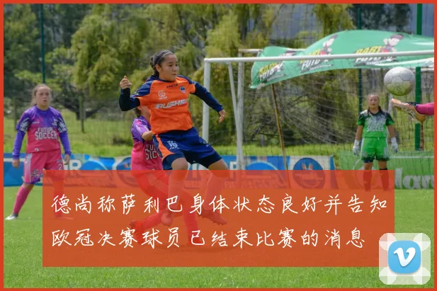 德尚称萨利巴身体状态良好并告知欧冠决赛球员已结束比赛的消息