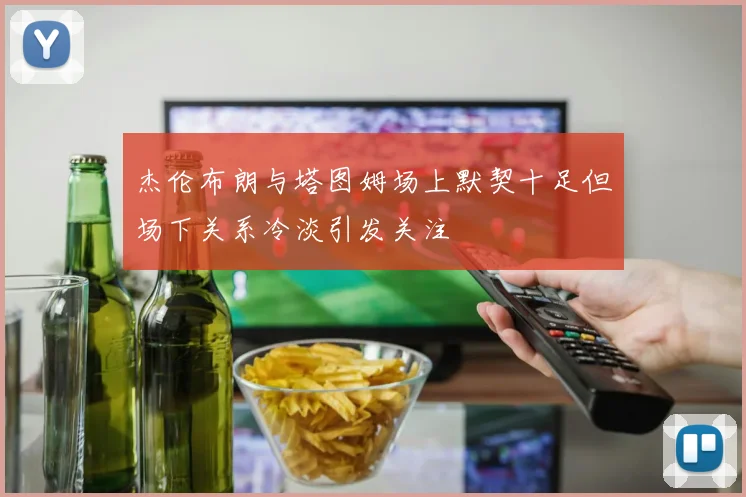杰伦布朗与塔图姆场上默契十足但场下关系冷淡引发关注