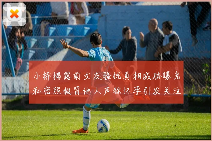 小桥揭露前女友骚扰真相威胁曝光私密照假冒他人声称怀孕引发关注