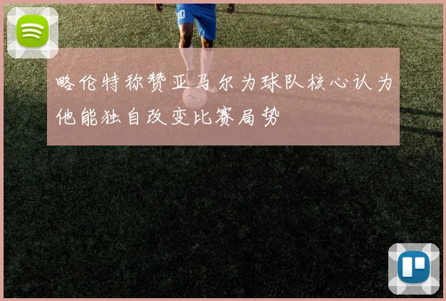 略伦特称赞亚马尔为球队核心认为他能独自改变比赛局势