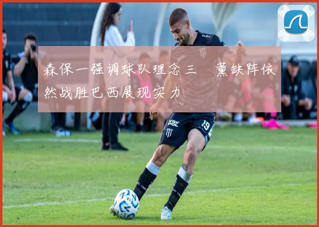 森保一强调球队理念三笘薰缺阵依然战胜巴西展现实力