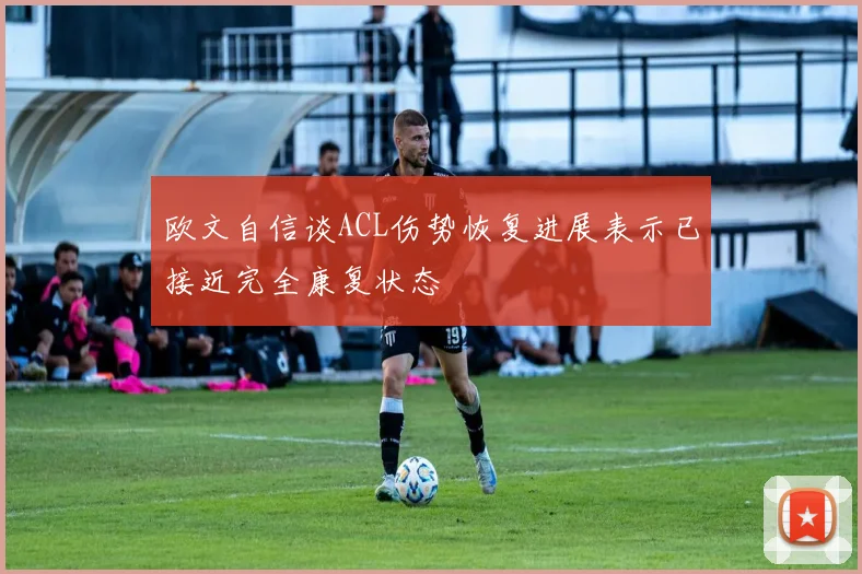 欧文自信谈ACL伤势恢复进展表示已接近完全康复状态
