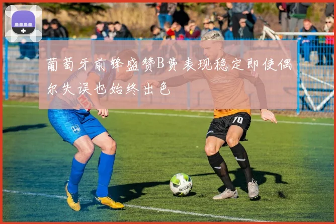 葡萄牙前锋盛赞B费表现稳定即使偶尔失误也始终出色