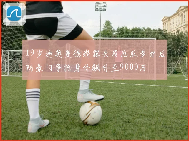 19岁迪奥曼德崭露头角厄瓜多尔后防豪门争抢身价飙升至9000万
