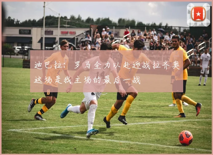 迪巴拉：罗马全力以赴迎战拉齐奥这场是我主场的最后一战