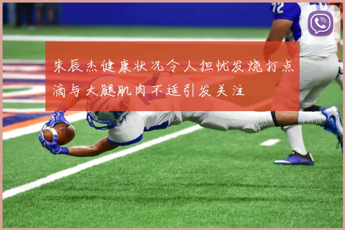 朱辰杰健康状况令人担忧发烧打点滴与大腿肌肉不适引发关注