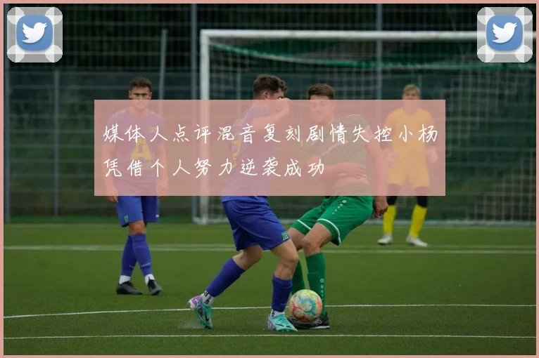 媒体人点评混音复刻剧情失控小杨凭借个人努力逆袭成功