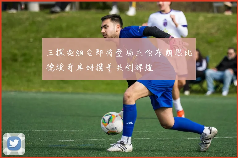 三探花组合即将登场杰伦布朗恩比德埃奇库姆携手共创辉煌